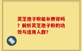 灵芝孢子粉能补脾肾吗？解析灵芝孢子粉的功效与适用人群？