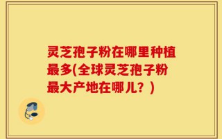 灵芝孢子粉在哪里种植最多(全球灵芝孢子粉最大产地在哪儿？)