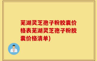 芜湖灵芝孢子粉胶囊价格表芜湖灵芝孢子粉胶囊价格清单)