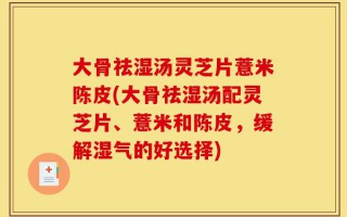 大骨祛湿汤灵芝片薏米陈皮(大骨祛湿汤配灵芝片、薏米和陈皮，缓解湿气的好选择)