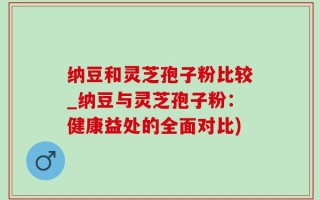 纳豆和灵芝孢子粉比较_纳豆与灵芝孢子粉：健康益处的全面对比)