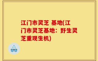 江门市灵芝 基地(江门市灵芝基地：野生灵芝重现生机)