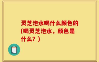 灵芝泡水喝什么颜色的(喝灵芝泡水，颜色是什么？)