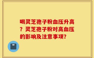 喝灵芝孢子粉血压升高？灵芝孢子粉对高血压的影响及注意事项？