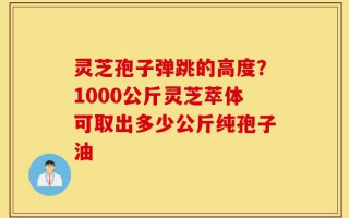 灵芝孢子弹跳的高度？1000公斤灵芝萃体可取出多少公斤纯孢子油