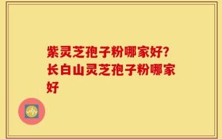 紫灵芝孢子粉哪家好？长白山灵芝孢子粉哪家好