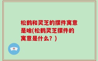 松鹤和灵芝的摆件寓意是啥(松鹤灵芝摆件的寓意是什么？)