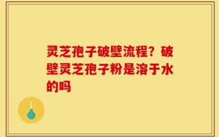 灵芝孢子破壁流程？破壁灵芝孢子粉是溶于水的吗