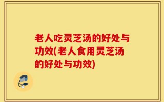 老人吃灵芝汤的好处与功效(老人食用灵芝汤的好处与功效)