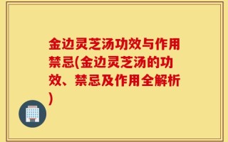 金边灵芝汤功效与作用禁忌(金边灵芝汤的功效、禁忌及作用全解析)