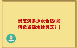 灵芝浇多少水合适(如何适当浇水给灵芝？)