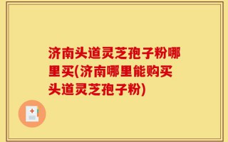 济南头道灵芝孢子粉哪里买(济南哪里能购买头道灵芝孢子粉)