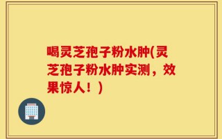 喝灵芝孢子粉水肿(灵芝孢子粉水肿实测，效果惊人！)