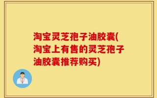 淘宝灵芝孢子油胶囊(淘宝上有售的灵芝孢子油胶囊推荐购买)