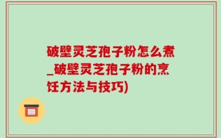 破壁灵芝孢子粉怎么煮_破壁灵芝孢子粉的烹饪方法与技巧)