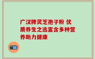 广汉牌灵芝孢子粉 优质养生之选富含多种营养助力健康