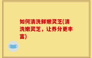 如何清洗鲜嫩灵芝(清洗嫩灵芝，让养分更丰富)