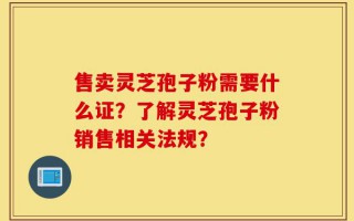 售卖灵芝孢子粉需要什么证？了解灵芝孢子粉销售相关法规？