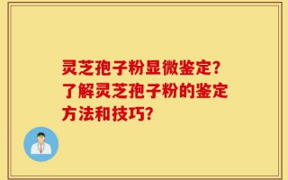 灵芝孢子粉显微鉴定？了解灵芝孢子粉的鉴定方法和技巧？