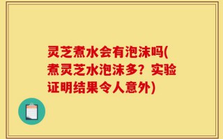 灵芝煮水会有泡沫吗(煮灵芝水泡沫多？实验证明结果令人意外)