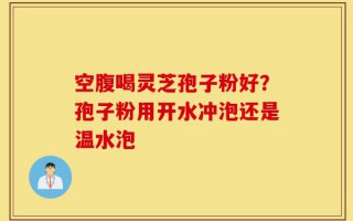 空腹喝灵芝孢子粉好？孢子粉用开水冲泡还是温水泡