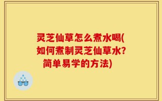 灵芝仙草怎么煮水喝(如何煮制灵芝仙草水？  简单易学的方法)