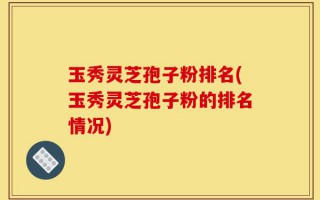 玉秀灵芝孢子粉排名(玉秀灵芝孢子粉的排名情况)