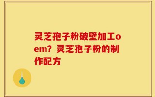 灵芝孢子粉破壁加工oem？灵芝孢子粉的制作配方