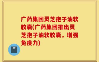 广药集团灵芝孢子油软胶囊(广药集团推出灵芝孢子油软胶囊，增强免疫力)