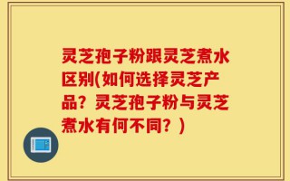 灵芝孢子粉跟灵芝煮水区别(如何选择灵芝产品？灵芝孢子粉与灵芝煮水有何不同？)