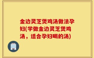 金边灵芝煲鸡汤做法孕妇(学做金边灵芝煲鸡汤，适合孕妇喝的汤)