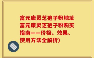 富元康灵芝孢子粉地址富元康灵芝孢子粉购买指南——价格、效果、使用方法全解析)