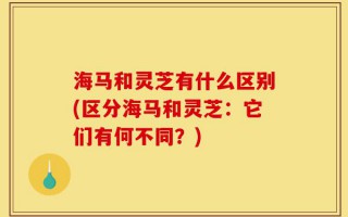 海马和灵芝有什么区别(区分海马和灵芝：它们有何不同？)
