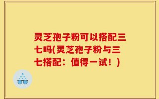 灵芝孢子粉可以搭配三七吗(灵芝孢子粉与三七搭配：值得一试！)
