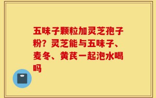 五味子颗粒加灵芝孢子粉？灵芝能与五味子、麦冬、黄芪一起泡水喝吗