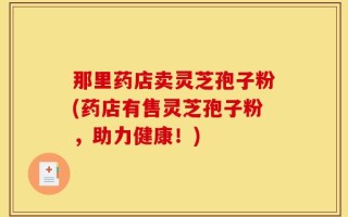 那里药店卖灵芝孢子粉(药店有售灵芝孢子粉，助力健康！)
