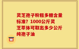 灵芝孢子粉粗多糖含量标准？1000公斤灵芝萃体可取出多少公斤纯孢子油