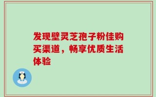 发现壁灵芝孢子粉佳购买渠道，畅享优质生活体验