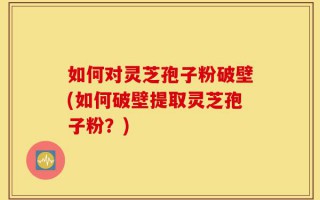 如何对灵芝孢子粉破壁(如何破壁提取灵芝孢子粉？)