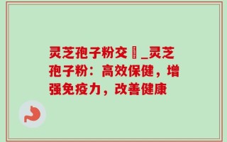 灵芝孢子粉交褭_灵芝孢子粉：高效保健，增强免疫力，改善健康