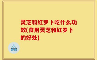 灵芝和红罗卜吃什么功效(食用灵芝和红罗卜的好处)