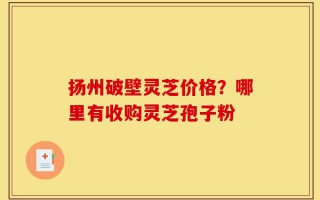 扬州破壁灵芝价格？哪里有收购灵芝孢子粉