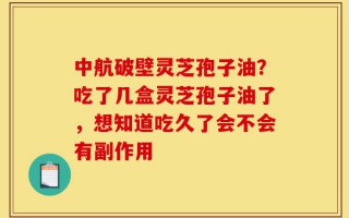 中航破壁灵芝孢子油？吃了几盒灵芝孢子油了，想知道吃久了会不会有副作用