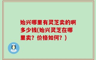 始兴哪里有灵芝卖的啊多少钱(始兴灵芝在哪里卖？价格如何？)