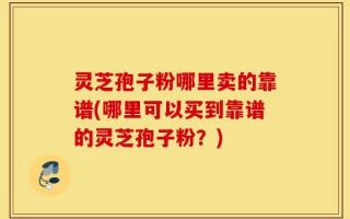 灵芝孢子粉哪里卖的靠谱(哪里可以买到靠谱的灵芝孢子粉？)