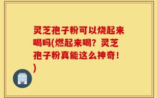 灵芝孢子粉可以烧起来喝吗(燃起来喝？灵芝孢子粉真能这么神奇！)
