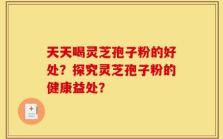 天天喝灵芝孢子粉的好处？探究灵芝孢子粉的健康益处？