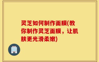 灵芝如何制作面膜(教你制作灵芝面膜，让肌肤更光滑柔嫩)