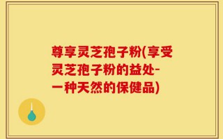 尊享灵芝孢子粉(享受灵芝孢子粉的益处- 一种天然的保健品)