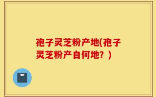 孢子灵芝粉产地(孢子灵芝粉产自何地？)